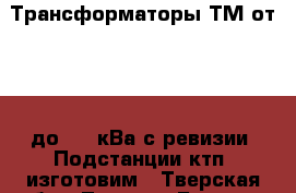 Трансформаторы ТМ от 63 - до 630 кВа с ревизии. Подстанции ктп  изготовим - Тверская обл., Тверь г. Бизнес » Оборудование   . Тверская обл.,Тверь г.